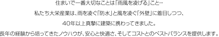 住まいで一番大切なことは「雨風を凌げる」こと・・・私たち大栄産業は、雨を凌ぐ「防水」と風を凌ぐ「外壁」に着目しつつ、40年以上真摯に建築に携わってきました。長年の経験から培ってきたノウハウが、安心と快適さ、そしてコストとのベストバランスを提供します。