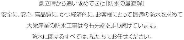 創立時から追い求めてきた「防水の最適解」安全に、安心、高品質に、かつ経済的に、お客様にとって最適の防水を求めて大栄産業の防水工事は今も先端を走り続けています。防水に関するすべては、私たちにお任せください。