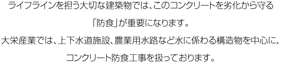 ライフラインを担う大切な建築物では、このコンクリートを劣化から守る「防食」が重要になります。大栄産業では、上下水道施設、農業用水路など水に係わる構造物を中心に、コンクリート防食工事を扱っております。